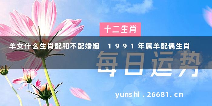 羊女什么生肖配和不配婚姻 1991年属羊配偶生肖
